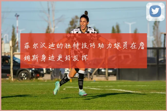 菲尔汉迪的独特技巧助力球员在詹姆斯身边更好发挥